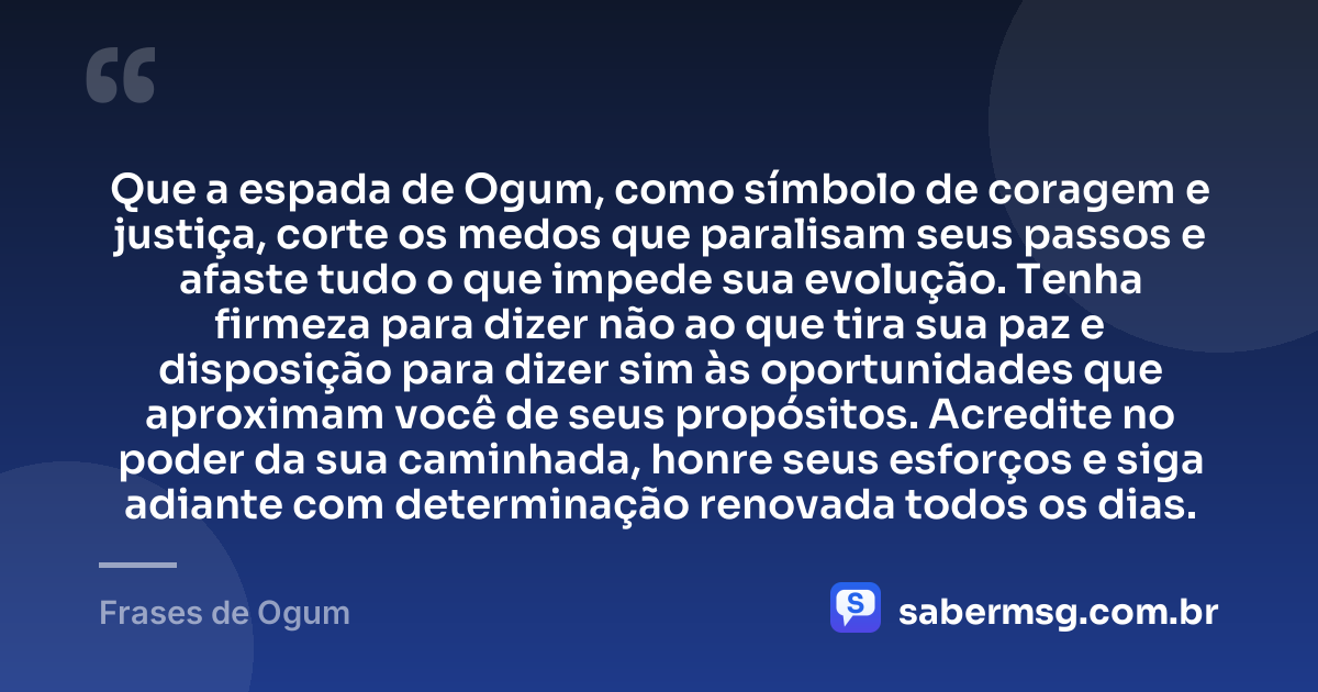 Que a espada de Ogum, como símbolo de coragem e justiça, corte os medos que paralisam seus passos e afaste tudo o que impede sua evolução. Tenha firmeza para dizer não ao que tira sua paz e disposição para dizer sim às oportunidades que aproximam você de seus propósitos. Acredite no poder da sua caminhada, honre seus esforços e siga adiante com determinação renovada todos os dias. — Frases de Ogum