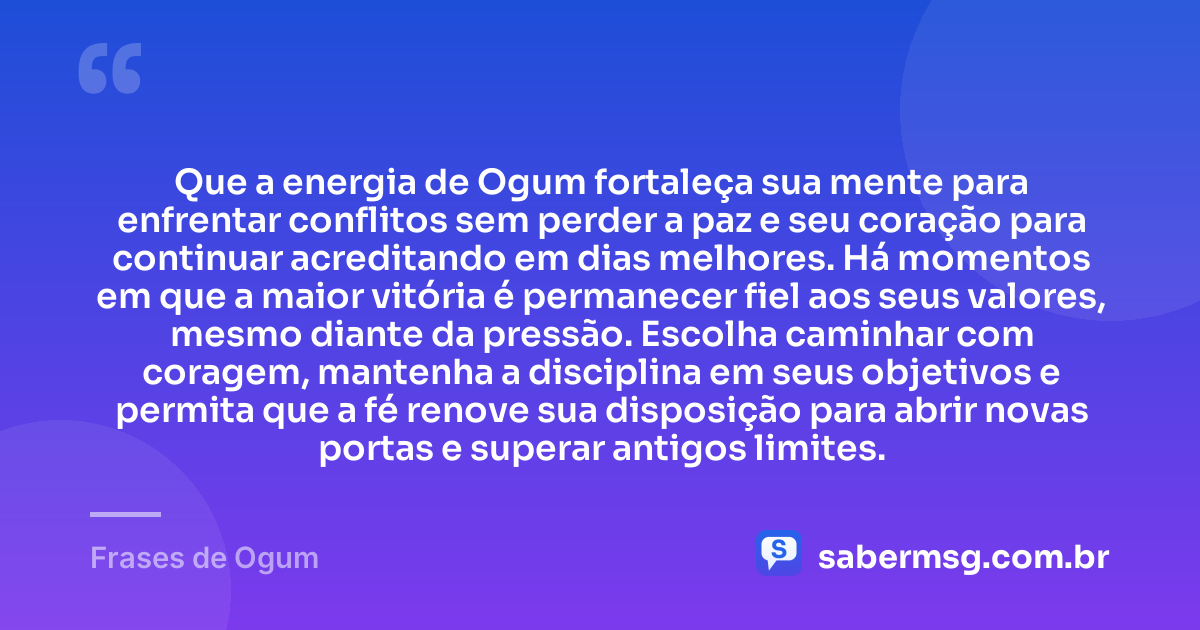 Que a energia de Ogum fortaleça sua mente para enfrentar conflitos sem perder a paz e seu coração para continuar acreditando em dias melhores. Há momentos em que a maior vitória é permanecer fiel aos seus valores, mesmo diante da pressão. Escolha caminhar com coragem, mantenha a disciplina em seus objetivos e permita que a fé renove sua disposição para abrir novas portas e superar antigos limites. — Frases de Ogum