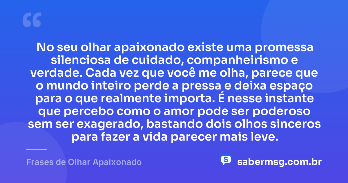 No seu olhar apaixonado existe uma promessa silenciosa de cuidado, companheirismo e verdade. Cada vez que você me olha, parece que o mundo inteiro perde a pressa e deixa espaço para o que realmente importa. É nesse instante que percebo como o amor pode ser poderoso sem ser exagerado, bastando dois olhos sinceros para fazer a vida parecer mais leve. — Frases de Olhar Apaixonado