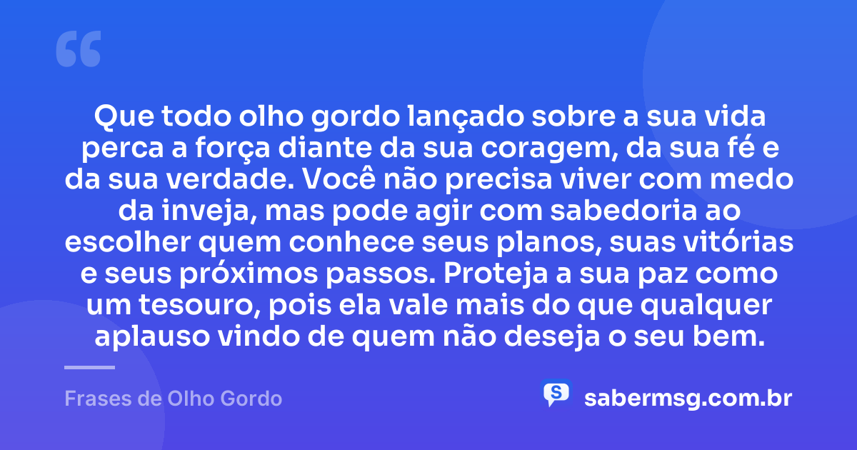 Que todo olho gordo lançado sobre a sua vida perca a força diante da sua coragem, da sua fé e da sua verdade. Você não precisa viver com medo da inveja, mas pode agir com sabedoria ao escolher quem conhece seus planos, suas vitórias e seus próximos passos. Proteja a sua paz como um tesouro, pois ela vale mais do que qualquer aplauso vindo de quem não deseja o seu bem. — Frases de Olho Gordo