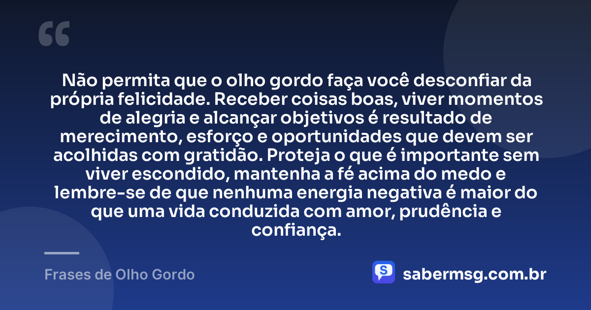 Não permita que o olho gordo faça você desconfiar da própria felicidade. Receber coisas boas, viver momentos de alegria e alcançar objetivos é resultado de merecimento, esforço e oportunidades que devem ser acolhidas com gratidão. Proteja o que é importante sem viver escondido, mantenha a fé acima do medo e lembre-se de que nenhuma energia negativa é maior do que uma vida conduzida com amor, prudência e confiança. — Frases de Olho Gordo