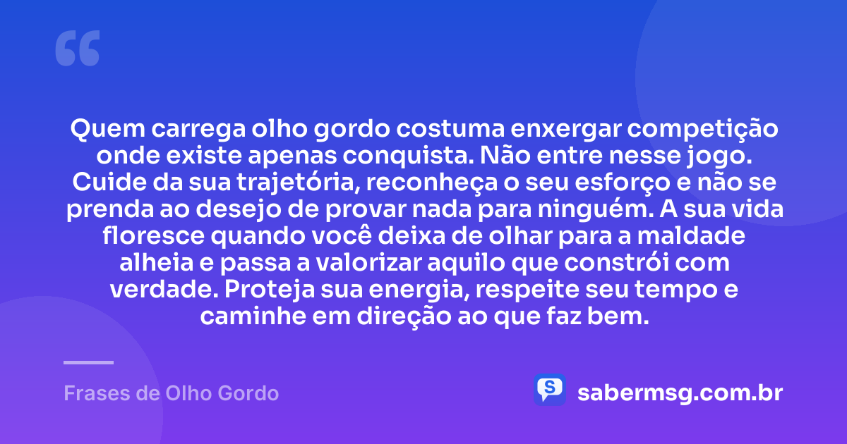 Quem carrega olho gordo costuma enxergar competição onde existe apenas conquista. Não entre nesse jogo. Cuide da sua trajetória, reconheça o seu esforço e não se prenda ao desejo de provar nada para ninguém. A sua vida floresce quando você deixa de olhar para a maldade alheia e passa a valorizar aquilo que constrói com verdade. Proteja sua energia, respeite seu tempo e caminhe em direção ao que faz bem. — Frases de Olho Gordo