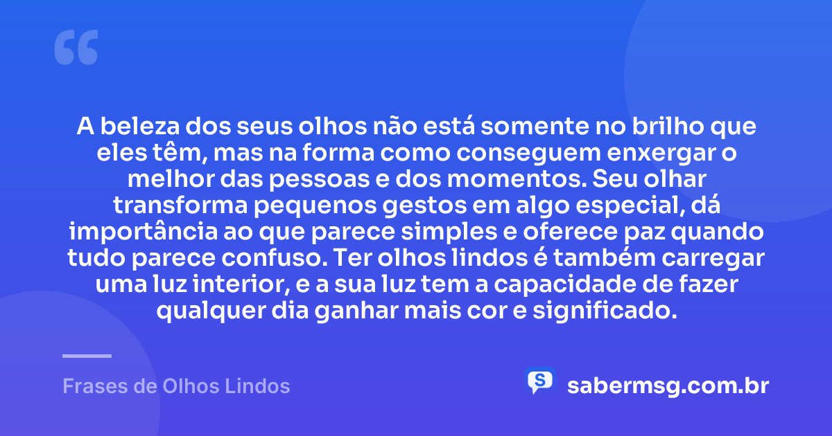 A beleza dos seus olhos não está somente no brilho que eles têm, mas na forma como conseguem enxergar o melhor das pessoas e dos momentos. Seu olhar transforma pequenos gestos em algo especial, dá importância ao que parece simples e oferece paz quando tudo parece confuso. Ter olhos lindos é também carregar uma luz interior, e a sua luz tem a capacidade de fazer qualquer dia ganhar mais cor e significado. — Frases de Olhos Lindos