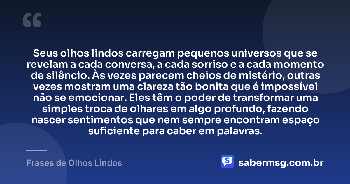 Seus olhos lindos carregam pequenos universos que se revelam a cada conversa, a cada sorriso e a cada momento de silêncio. Às vezes parecem cheios de mistério, outras vezes mostram uma clareza tão bonita que é impossível não se emocionar. Eles têm o poder de transformar uma simples troca de olhares em algo profundo, fazendo nascer sentimentos que nem sempre encontram espaço suficiente para caber em palavras. — Frases de Olhos Lindos