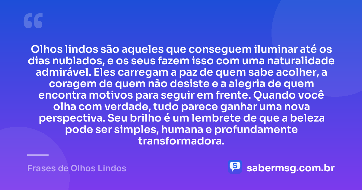Olhos lindos são aqueles que conseguem iluminar até os dias nublados, e os seus fazem isso com uma naturalidade admirável. Eles carregam a paz de quem sabe acolher, a coragem de quem não desiste e a alegria de quem encontra motivos para seguir em frente. Quando você olha com verdade, tudo parece ganhar uma nova perspectiva. Seu brilho é um lembrete de que a beleza pode ser simples, humana e profundamente transformadora. — Frases de Olhos Lindos