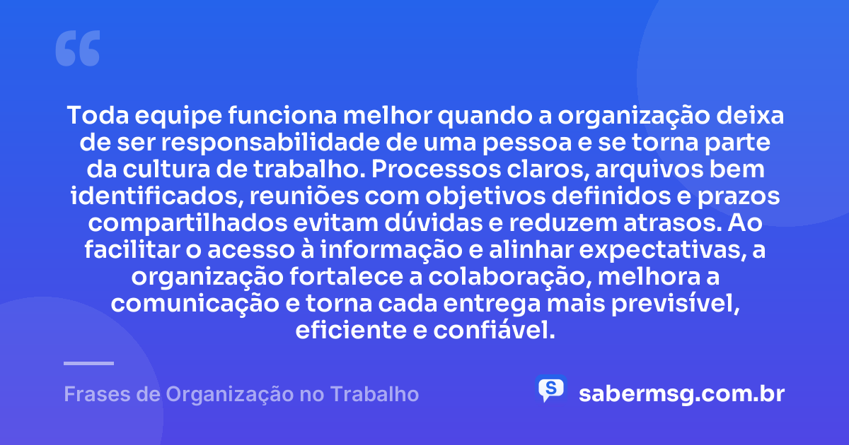 Toda equipe funciona melhor quando a organização deixa de ser responsabilidade de uma pessoa e se torna parte da cultura de trabalho. Processos claros, arquivos bem identificados, reuniões com objetivos definidos e prazos compartilhados evitam dúvidas e reduzem atrasos. Ao facilitar o acesso à informação e alinhar expectativas, a organização fortalece a colaboração, melhora a comunicação e torna cada entrega mais previsível, eficiente e confiável. — Frases de Organização no Trabalho