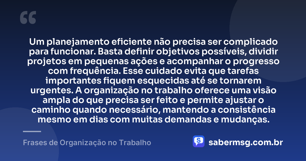 Um planejamento eficiente não precisa ser complicado para funcionar. Basta definir objetivos possíveis, dividir projetos em pequenas ações e acompanhar o progresso com frequência. Esse cuidado evita que tarefas importantes fiquem esquecidas até se tornarem urgentes. A organização no trabalho oferece uma visão ampla do que precisa ser feito e permite ajustar o caminho quando necessário, mantendo a consistência mesmo em dias com muitas demandas e mudanças. — Frases de Organização no Trabalho