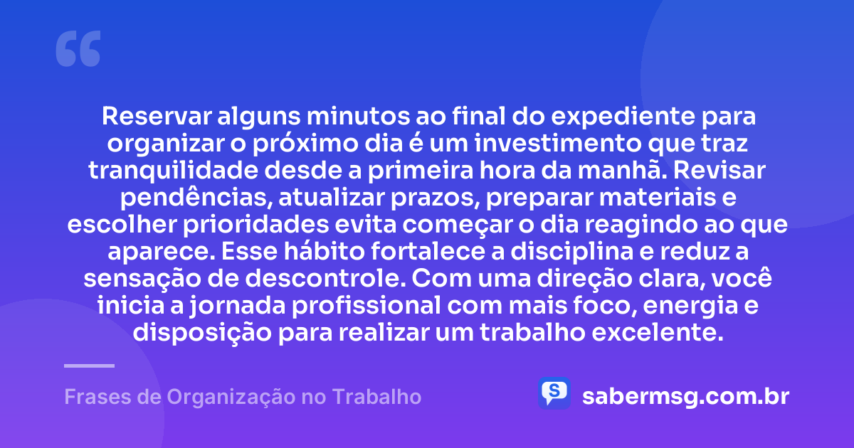 Reservar alguns minutos ao final do expediente para organizar o próximo dia é um investimento que traz tranquilidade desde a primeira hora da manhã. Revisar pendências, atualizar prazos, preparar materiais e escolher prioridades evita começar o dia reagindo ao que aparece. Esse hábito fortalece a disciplina e reduz a sensação de descontrole. Com uma direção clara, você inicia a jornada profissional com mais foco, energia e disposição para realizar um trabalho excelente. — Frases de Organização no Trabalho