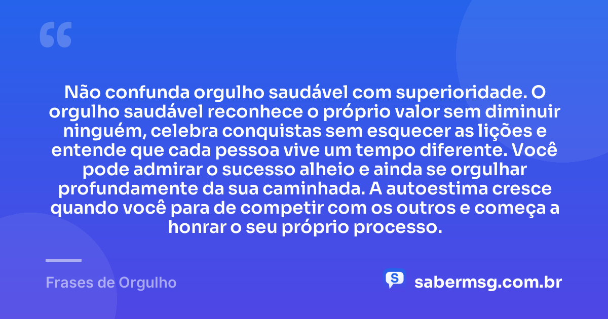 Não confunda orgulho saudável com superioridade. O orgulho saudável reconhece o próprio valor sem diminuir ninguém, celebra conquistas sem esquecer as lições e entende que cada pessoa vive um tempo diferente. Você pode admirar o sucesso alheio e ainda se orgulhar profundamente da sua caminhada. A autoestima cresce quando você para de competir com os outros e começa a honrar o seu próprio processo. — Frases de Orgulho