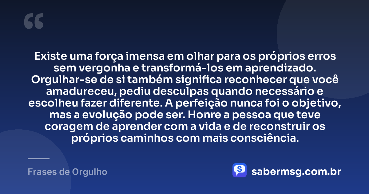 Existe uma força imensa em olhar para os próprios erros sem vergonha e transformá-los em aprendizado. Orgulhar-se de si também significa reconhecer que você amadureceu, pediu desculpas quando necessário e escolheu fazer diferente. A perfeição nunca foi o objetivo, mas a evolução pode ser. Honre a pessoa que teve coragem de aprender com a vida e de reconstruir os próprios caminhos com mais consciência. — Frases de Orgulho