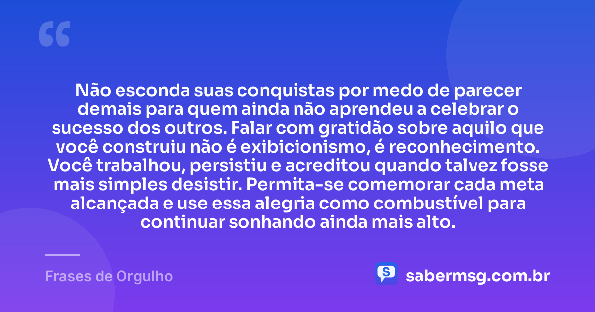 Não esconda suas conquistas por medo de parecer demais para quem ainda não aprendeu a celebrar o sucesso dos outros. Falar com gratidão sobre aquilo que você construiu não é exibicionismo, é reconhecimento. Você trabalhou, persistiu e acreditou quando talvez fosse mais simples desistir. Permita-se comemorar cada meta alcançada e use essa alegria como combustível para continuar sonhando ainda mais alto. — Frases de Orgulho
