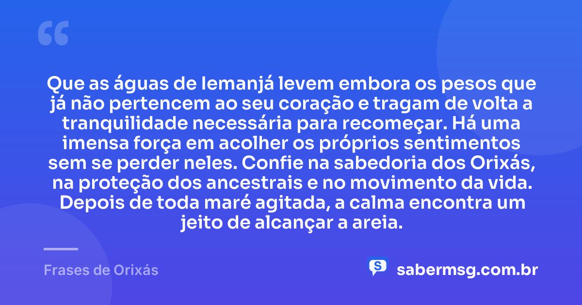 Que as águas de Iemanjá levem embora os pesos que já não pertencem ao seu coração e tragam de volta a tranquilidade necessária para recomeçar. Há uma imensa força em acolher os próprios sentimentos sem se perder neles. Confie na sabedoria dos Orixás, na proteção dos ancestrais e no movimento da vida. Depois de toda maré agitada, a calma encontra um jeito de alcançar a areia. — Frases de Orixás