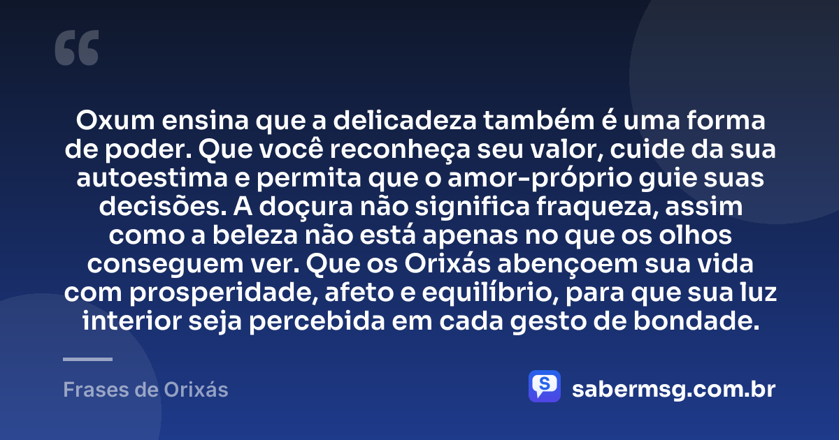 Oxum ensina que a delicadeza também é uma forma de poder. Que você reconheça seu valor, cuide da sua autoestima e permita que o amor-próprio guie suas decisões. A doçura não significa fraqueza, assim como a beleza não está apenas no que os olhos conseguem ver. Que os Orixás abençoem sua vida com prosperidade, afeto e equilíbrio, para que sua luz interior seja percebida em cada gesto de bondade. — Frases de Orixás