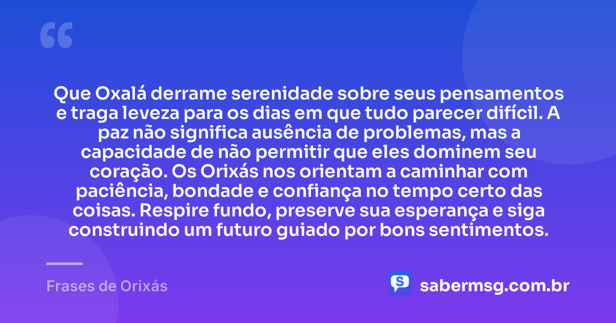 Que Oxalá derrame serenidade sobre seus pensamentos e traga leveza para os dias em que tudo parecer difícil. A paz não significa ausência de problemas, mas a capacidade de não permitir que eles dominem seu coração. Os Orixás nos orientam a caminhar com paciência, bondade e confiança no tempo certo das coisas. Respire fundo, preserve sua esperança e siga construindo um futuro guiado por bons sentimentos. — Frases de Orixás