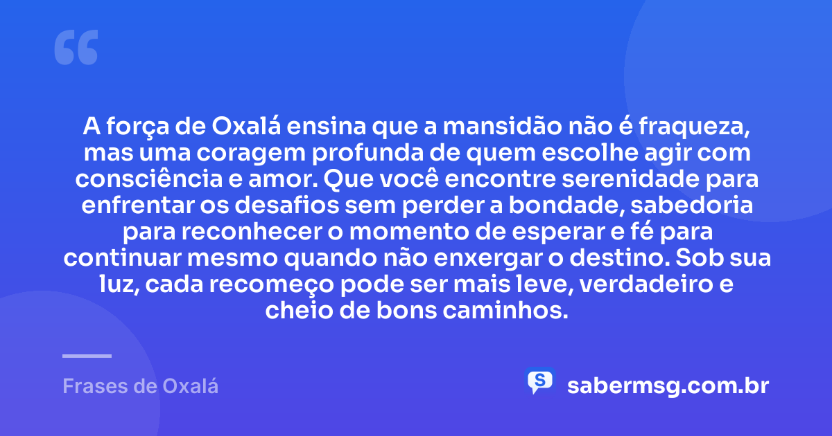 A força de Oxalá ensina que a mansidão não é fraqueza, mas uma coragem profunda de quem escolhe agir com consciência e amor. Que você encontre serenidade para enfrentar os desafios sem perder a bondade, sabedoria para reconhecer o momento de esperar e fé para continuar mesmo quando não enxergar o destino. Sob sua luz, cada recomeço pode ser mais leve, verdadeiro e cheio de bons caminhos. — Frases de Oxalá