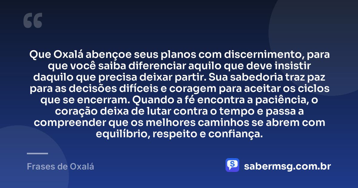 Que Oxalá abençoe seus planos com discernimento, para que você saiba diferenciar aquilo que deve insistir daquilo que precisa deixar partir. Sua sabedoria traz paz para as decisões difíceis e coragem para aceitar os ciclos que se encerram. Quando a fé encontra a paciência, o coração deixa de lutar contra o tempo e passa a compreender que os melhores caminhos se abrem com equilíbrio, respeito e confiança. — Frases de Oxalá