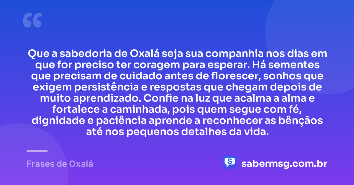Que a sabedoria de Oxalá seja sua companhia nos dias em que for preciso ter coragem para esperar. Há sementes que precisam de cuidado antes de florescer, sonhos que exigem persistência e respostas que chegam depois de muito aprendizado. Confie na luz que acalma a alma e fortalece a caminhada, pois quem segue com fé, dignidade e paciência aprende a reconhecer as bênçãos até nos pequenos detalhes da vida. — Frases de Oxalá