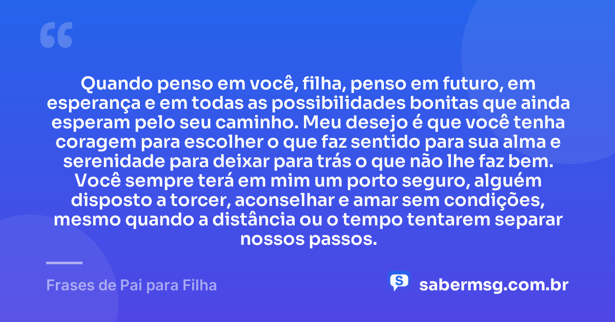 Quando penso em você, filha, penso em futuro, em esperança e em todas as possibilidades bonitas que ainda esperam pelo seu caminho. Meu desejo é que você tenha coragem para escolher o que faz sentido para sua alma e serenidade para deixar para trás o que não lhe faz bem. Você sempre terá em mim um porto seguro, alguém disposto a torcer, aconselhar e amar sem condições, mesmo quando a distância ou o tempo tentarem separar nossos passos. — Frases de Pai para Filha
