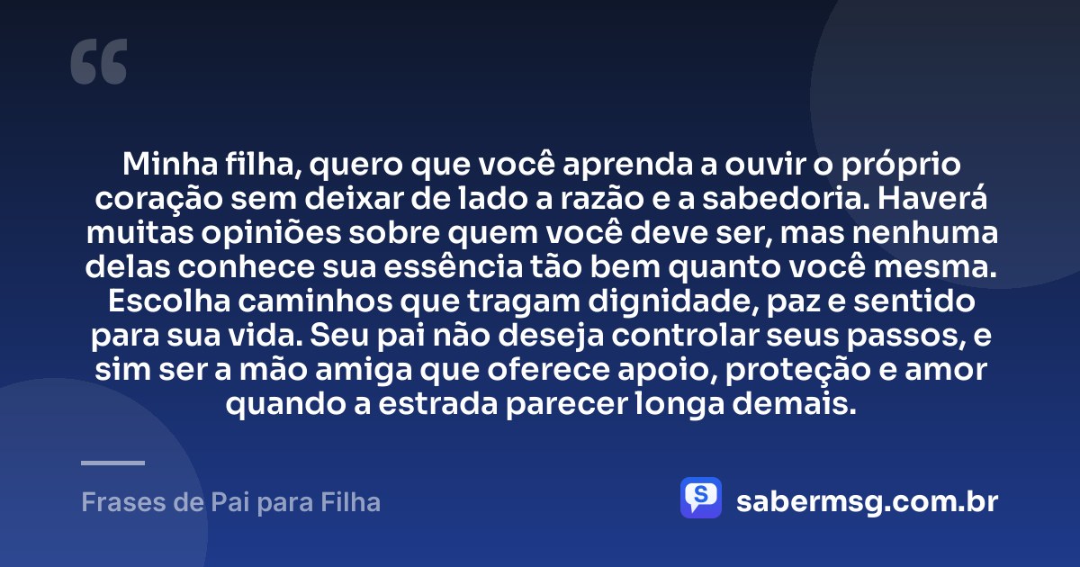 Minha filha, quero que você aprenda a ouvir o próprio coração sem deixar de lado a razão e a sabedoria. Haverá muitas opiniões sobre quem você deve ser, mas nenhuma delas conhece sua essência tão bem quanto você mesma. Escolha caminhos que tragam dignidade, paz e sentido para sua vida. Seu pai não deseja controlar seus passos, e sim ser a mão amiga que oferece apoio, proteção e amor quando a estrada parecer longa demais. — Frases de Pai para Filha