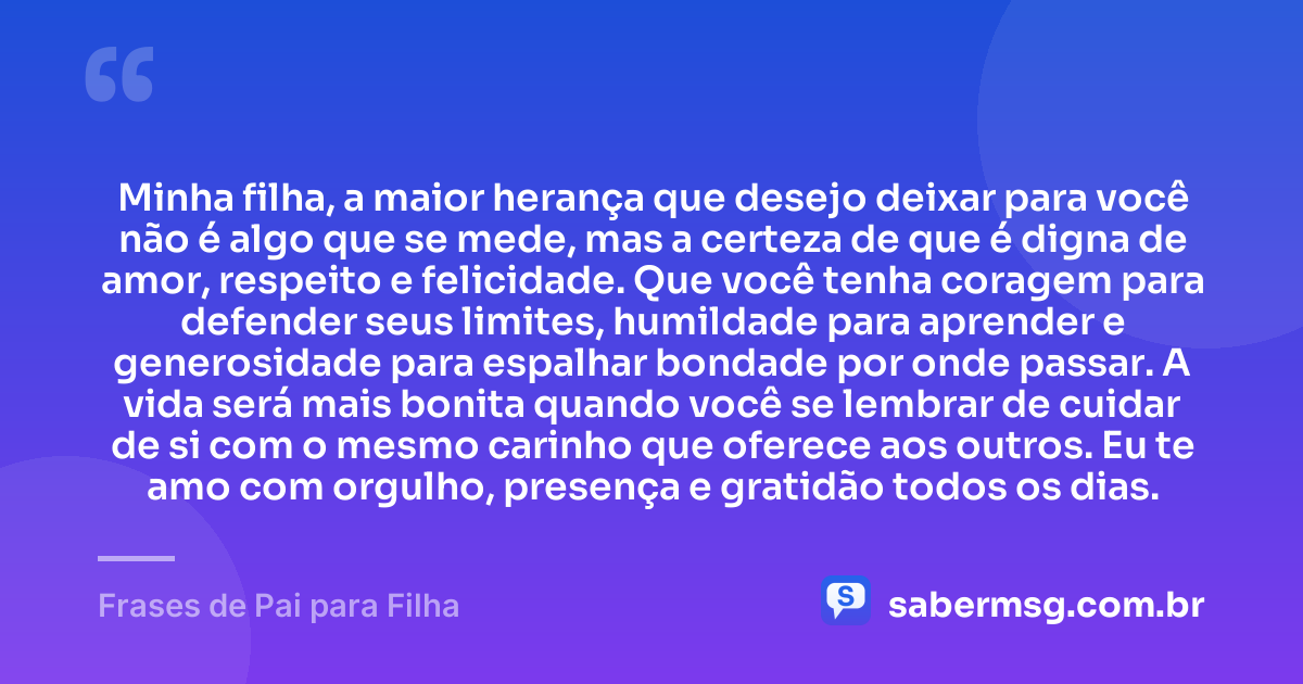 Minha filha, a maior herança que desejo deixar para você não é algo que se mede, mas a certeza de que é digna de amor, respeito e felicidade. Que você tenha coragem para defender seus limites, humildade para aprender e generosidade para espalhar bondade por onde passar. A vida será mais bonita quando você se lembrar de cuidar de si com o mesmo carinho que oferece aos outros. Eu te amo com orgulho, presença e gratidão todos os dias. — Frases de Pai para Filha