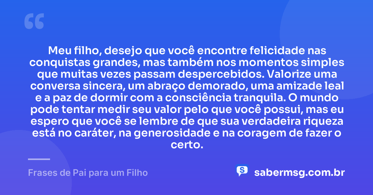 Meu filho, desejo que você encontre felicidade nas conquistas grandes, mas também nos momentos simples que muitas vezes passam despercebidos. Valorize uma conversa sincera, um abraço demorado, uma amizade leal e a paz de dormir com a consciência tranquila. O mundo pode tentar medir seu valor pelo que você possui, mas eu espero que você se lembre de que sua verdadeira riqueza está no caráter, na generosidade e na coragem de fazer o certo. — Frases de Pai para um Filho