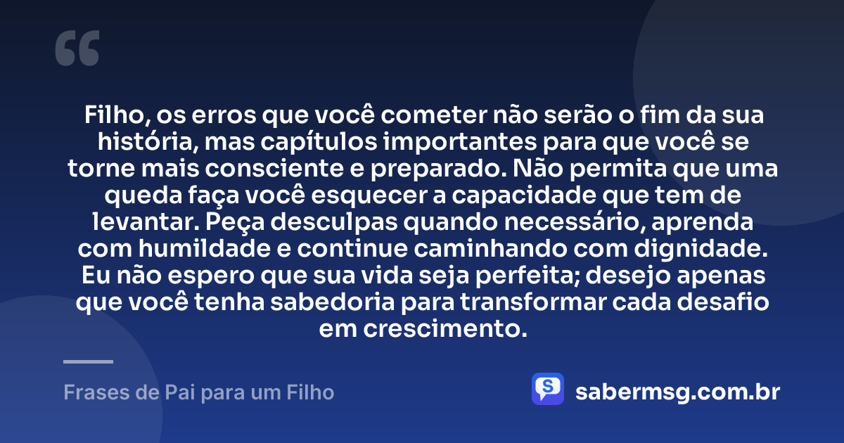 Filho, os erros que você cometer não serão o fim da sua história, mas capítulos importantes para que você se torne mais consciente e preparado. Não permita que uma queda faça você esquecer a capacidade que tem de levantar. Peça desculpas quando necessário, aprenda com humildade e continue caminhando com dignidade. Eu não espero que sua vida seja perfeita; desejo apenas que você tenha sabedoria para transformar cada desafio em crescimento. — Frases de Pai para um Filho