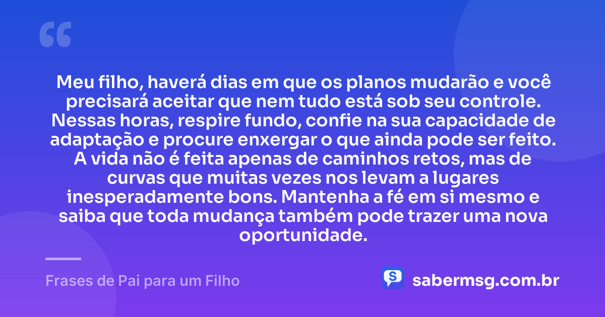 Meu filho, haverá dias em que os planos mudarão e você precisará aceitar que nem tudo está sob seu controle. Nessas horas, respire fundo, confie na sua capacidade de adaptação e procure enxergar o que ainda pode ser feito. A vida não é feita apenas de caminhos retos, mas de curvas que muitas vezes nos levam a lugares inesperadamente bons. Mantenha a fé em si mesmo e saiba que toda mudança também pode trazer uma nova oportunidade. — Frases de Pai para um Filho