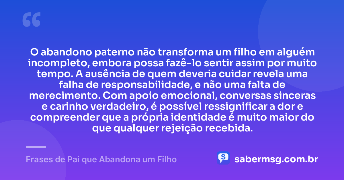 O abandono paterno não transforma um filho em alguém incompleto, embora possa fazê-lo sentir assim por muito tempo. A ausência de quem deveria cuidar revela uma falha de responsabilidade, e não uma falta de merecimento. Com apoio emocional, conversas sinceras e carinho verdadeiro, é possível ressignificar a dor e compreender que a própria identidade é muito maior do que qualquer rejeição recebida. — Frases de Pai que Abandona um Filho