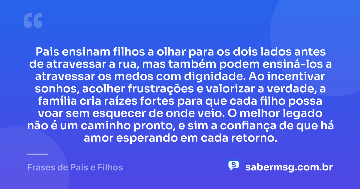 Pais ensinam filhos a olhar para os dois lados antes de atravessar a rua, mas também podem ensiná-los a atravessar os medos com dignidade. Ao incentivar sonhos, acolher frustrações e valorizar a verdade, a família cria raízes fortes para que cada filho possa voar sem esquecer de onde veio. O melhor legado não é um caminho pronto, e sim a confiança de que há amor esperando em cada retorno. — Frases de Pais e Filhos