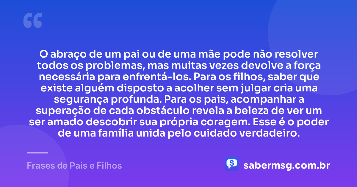 O abraço de um pai ou de uma mãe pode não resolver todos os problemas, mas muitas vezes devolve a força necessária para enfrentá-los. Para os filhos, saber que existe alguém disposto a acolher sem julgar cria uma segurança profunda. Para os pais, acompanhar a superação de cada obstáculo revela a beleza de ver um ser amado descobrir sua própria coragem. Esse é o poder de uma família unida pelo cuidado verdadeiro. — Frases de Pais e Filhos