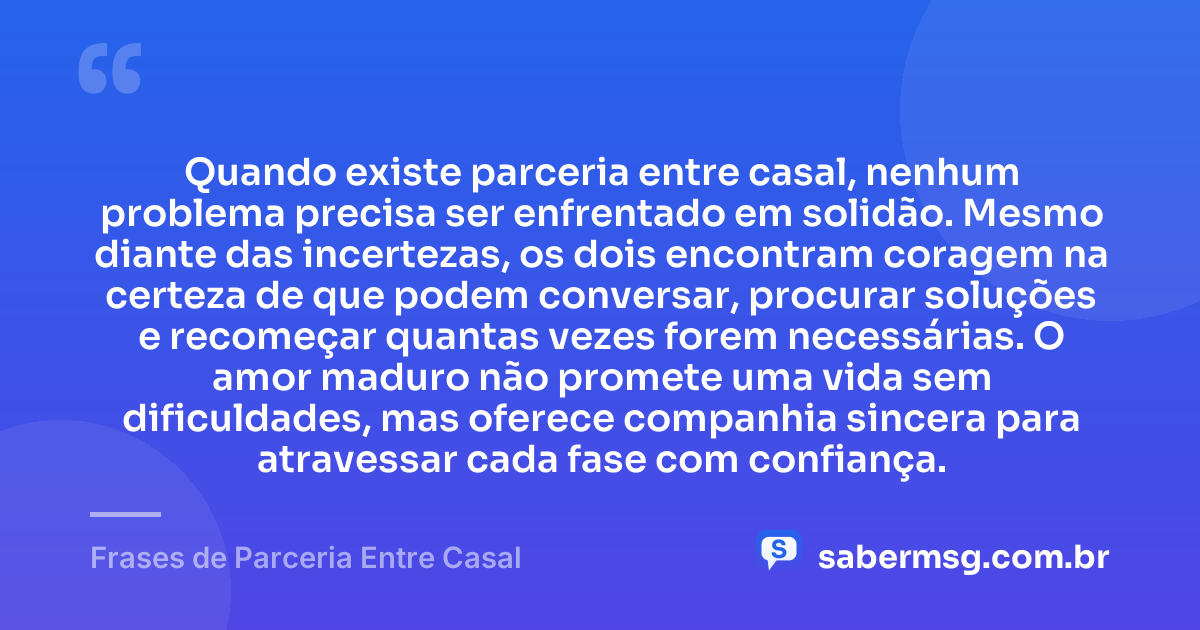 Quando existe parceria entre casal, nenhum problema precisa ser enfrentado em solidão. Mesmo diante das incertezas, os dois encontram coragem na certeza de que podem conversar, procurar soluções e recomeçar quantas vezes forem necessárias. O amor maduro não promete uma vida sem dificuldades, mas oferece companhia sincera para atravessar cada fase com confiança. — Frases de Parceria Entre Casal