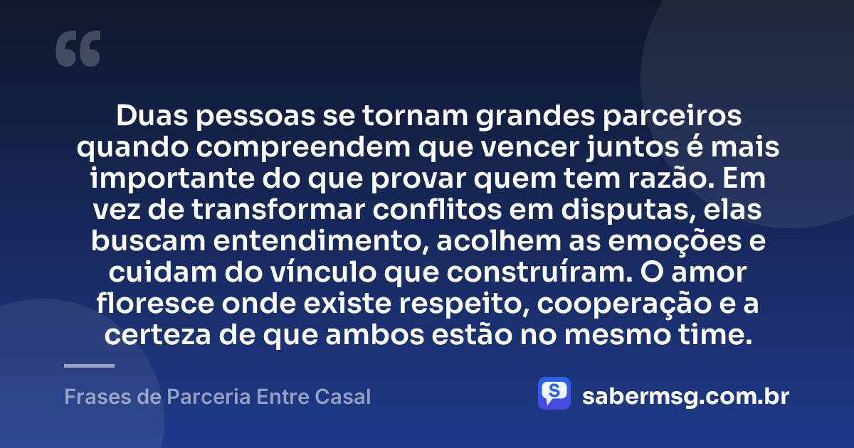 Duas pessoas se tornam grandes parceiros quando compreendem que vencer juntos é mais importante do que provar quem tem razão. Em vez de transformar conflitos em disputas, elas buscam entendimento, acolhem as emoções e cuidam do vínculo que construíram. O amor floresce onde existe respeito, cooperação e a certeza de que ambos estão no mesmo time. — Frases de Parceria Entre Casal