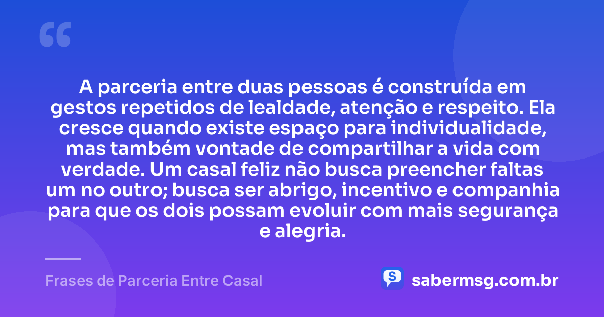 A parceria entre duas pessoas é construída em gestos repetidos de lealdade, atenção e respeito. Ela cresce quando existe espaço para individualidade, mas também vontade de compartilhar a vida com verdade. Um casal feliz não busca preencher faltas um no outro; busca ser abrigo, incentivo e companhia para que os dois possam evoluir com mais segurança e alegria. — Frases de Parceria Entre Casal