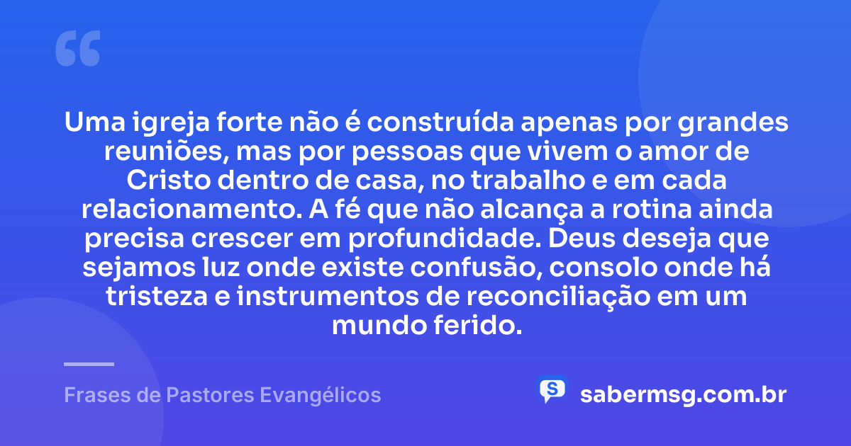 Uma igreja forte não é construída apenas por grandes reuniões, mas por pessoas que vivem o amor de Cristo dentro de casa, no trabalho e em cada relacionamento. A fé que não alcança a rotina ainda precisa crescer em profundidade. Deus deseja que sejamos luz onde existe confusão, consolo onde há tristeza e instrumentos de reconciliação em um mundo ferido. — Frases de Pastores Evangélicos