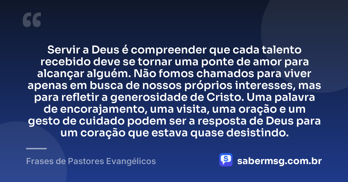 Servir a Deus é compreender que cada talento recebido deve se tornar uma ponte de amor para alcançar alguém. Não fomos chamados para viver apenas em busca de nossos próprios interesses, mas para refletir a generosidade de Cristo. Uma palavra de encorajamento, uma visita, uma oração e um gesto de cuidado podem ser a resposta de Deus para um coração que estava quase desistindo. — Frases de Pastores Evangélicos