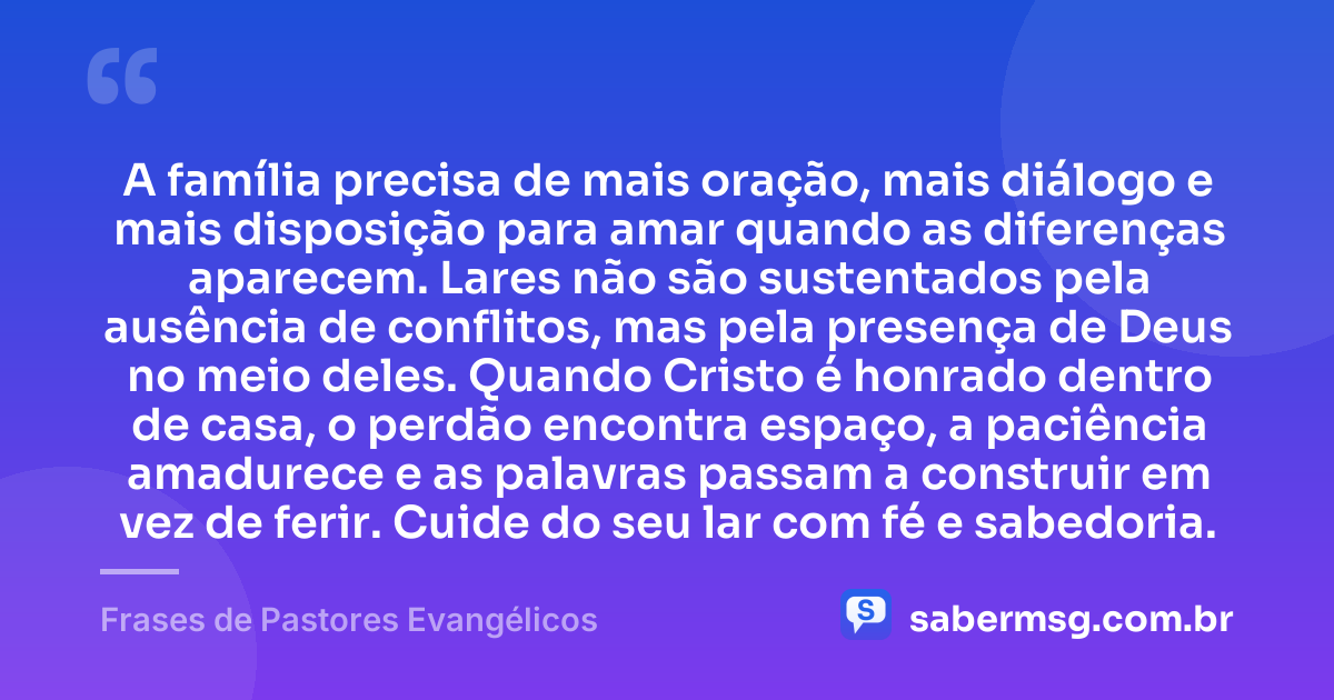 A família precisa de mais oração, mais diálogo e mais disposição para amar quando as diferenças aparecem. Lares não são sustentados pela ausência de conflitos, mas pela presença de Deus no meio deles. Quando Cristo é honrado dentro de casa, o perdão encontra espaço, a paciência amadurece e as palavras passam a construir em vez de ferir. Cuide do seu lar com fé e sabedoria. — Frases de Pastores Evangélicos