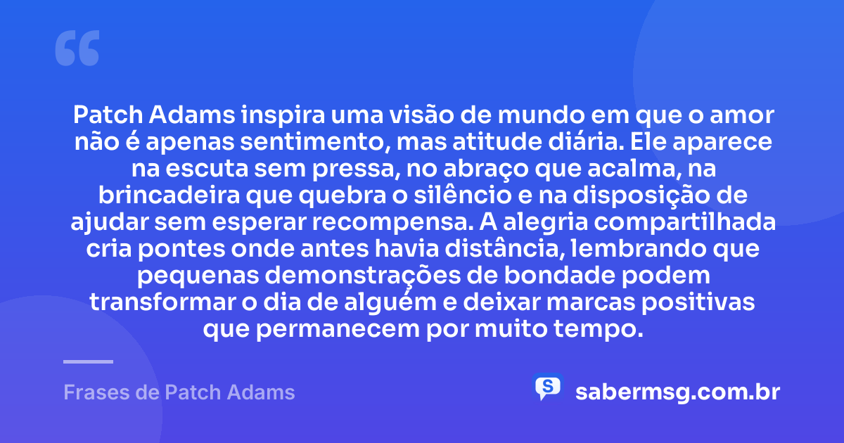 Patch Adams inspira uma visão de mundo em que o amor não é apenas sentimento, mas atitude diária. Ele aparece na escuta sem pressa, no abraço que acalma, na brincadeira que quebra o silêncio e na disposição de ajudar sem esperar recompensa. A alegria compartilhada cria pontes onde antes havia distância, lembrando que pequenas demonstrações de bondade podem transformar o dia de alguém e deixar marcas positivas que permanecem por muito tempo. — Frases de Patch Adams