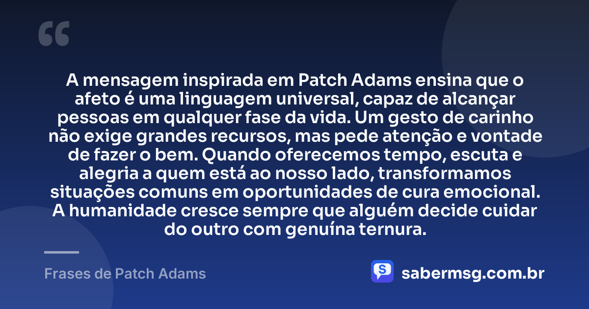 A mensagem inspirada em Patch Adams ensina que o afeto é uma linguagem universal, capaz de alcançar pessoas em qualquer fase da vida. Um gesto de carinho não exige grandes recursos, mas pede atenção e vontade de fazer o bem. Quando oferecemos tempo, escuta e alegria a quem está ao nosso lado, transformamos situações comuns em oportunidades de cura emocional. A humanidade cresce sempre que alguém decide cuidar do outro com genuína ternura. — Frases de Patch Adams