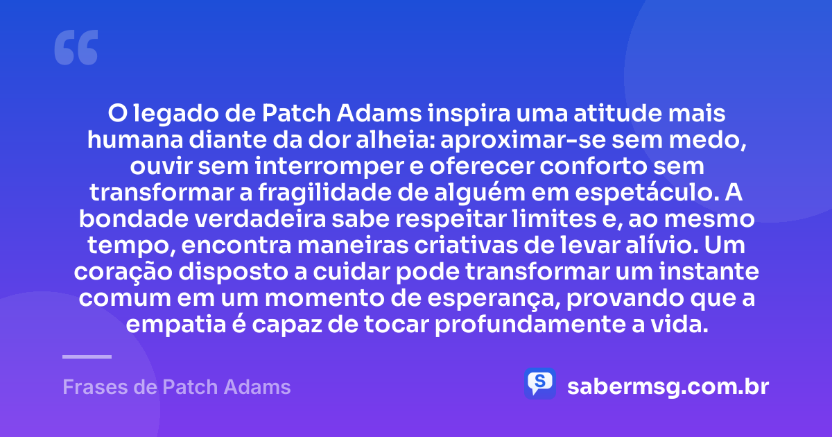 O legado de Patch Adams inspira uma atitude mais humana diante da dor alheia: aproximar-se sem medo, ouvir sem interromper e oferecer conforto sem transformar a fragilidade de alguém em espetáculo. A bondade verdadeira sabe respeitar limites e, ao mesmo tempo, encontra maneiras criativas de levar alívio. Um coração disposto a cuidar pode transformar um instante comum em um momento de esperança, provando que a empatia é capaz de tocar profundamente a vida. — Frases de Patch Adams