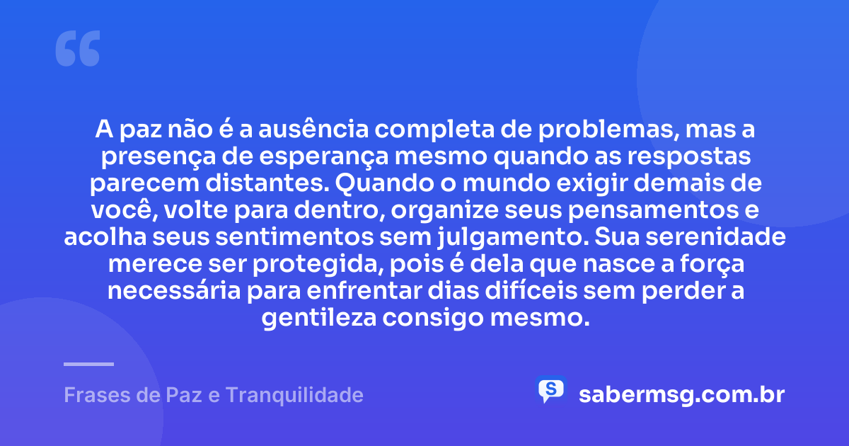 A paz não é a ausência completa de problemas, mas a presença de esperança mesmo quando as respostas parecem distantes. Quando o mundo exigir demais de você, volte para dentro, organize seus pensamentos e acolha seus sentimentos sem julgamento. Sua serenidade merece ser protegida, pois é dela que nasce a força necessária para enfrentar dias difíceis sem perder a gentileza consigo mesmo. — Frases de Paz e Tranquilidade