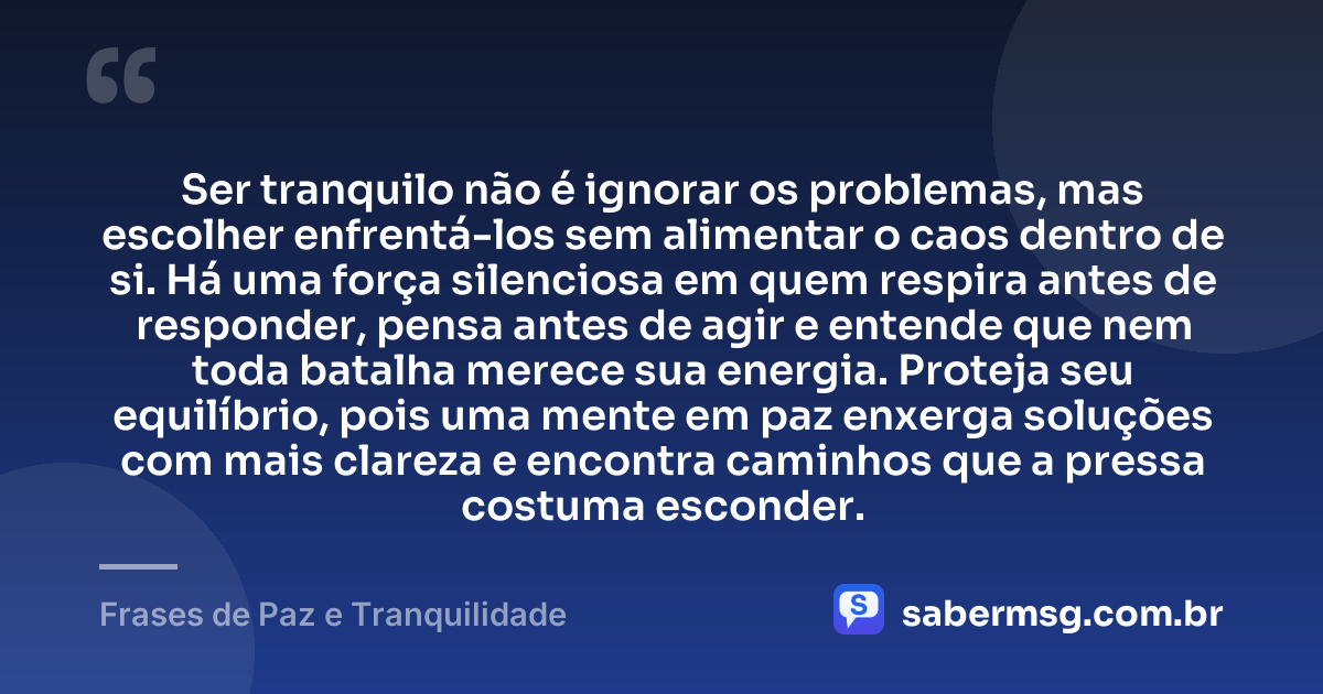 Ser tranquilo não é ignorar os problemas, mas escolher enfrentá-los sem alimentar o caos dentro de si. Há uma força silenciosa em quem respira antes de responder, pensa antes de agir e entende que nem toda batalha merece sua energia. Proteja seu equilíbrio, pois uma mente em paz enxerga soluções com mais clareza e encontra caminhos que a pressa costuma esconder. — Frases de Paz e Tranquilidade