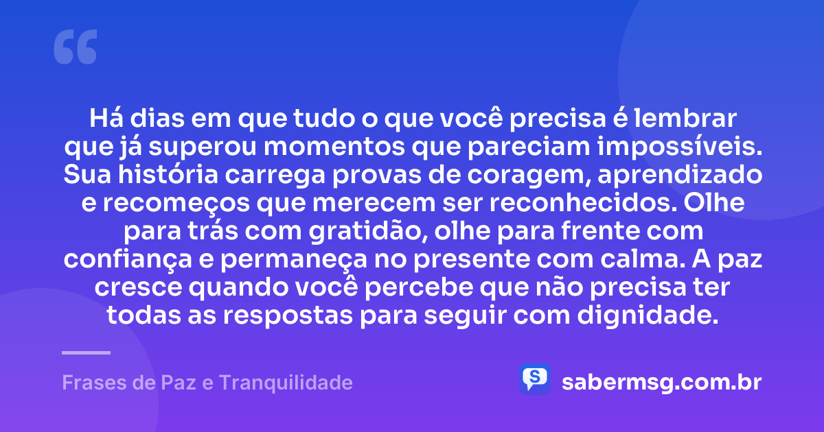 Há dias em que tudo o que você precisa é lembrar que já superou momentos que pareciam impossíveis. Sua história carrega provas de coragem, aprendizado e recomeços que merecem ser reconhecidos. Olhe para trás com gratidão, olhe para frente com confiança e permaneça no presente com calma. A paz cresce quando você percebe que não precisa ter todas as respostas para seguir com dignidade. — Frases de Paz e Tranquilidade