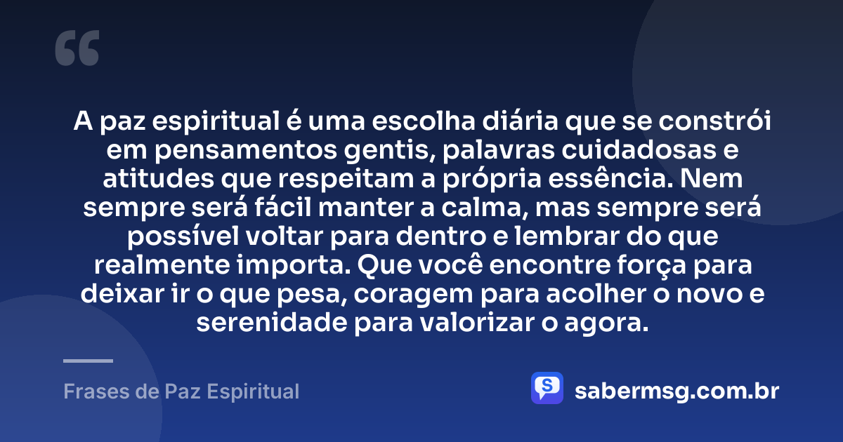 A paz espiritual é uma escolha diária que se constrói em pensamentos gentis, palavras cuidadosas e atitudes que respeitam a própria essência. Nem sempre será fácil manter a calma, mas sempre será possível voltar para dentro e lembrar do que realmente importa. Que você encontre força para deixar ir o que pesa, coragem para acolher o novo e serenidade para valorizar o agora. — Frases de Paz Espiritual