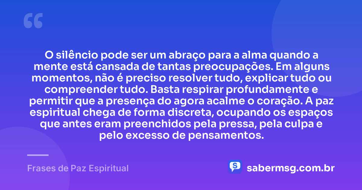 O silêncio pode ser um abraço para a alma quando a mente está cansada de tantas preocupações. Em alguns momentos, não é preciso resolver tudo, explicar tudo ou compreender tudo. Basta respirar profundamente e permitir que a presença do agora acalme o coração. A paz espiritual chega de forma discreta, ocupando os espaços que antes eram preenchidos pela pressa, pela culpa e pelo excesso de pensamentos. — Frases de Paz Espiritual
