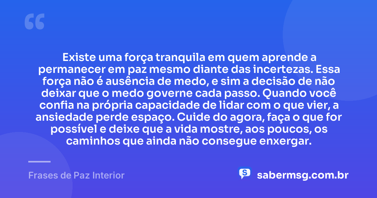 Existe uma força tranquila em quem aprende a permanecer em paz mesmo diante das incertezas. Essa força não é ausência de medo, e sim a decisão de não deixar que o medo governe cada passo. Quando você confia na própria capacidade de lidar com o que vier, a ansiedade perde espaço. Cuide do agora, faça o que for possível e deixe que a vida mostre, aos poucos, os caminhos que ainda não consegue enxergar. — Frases de Paz Interior