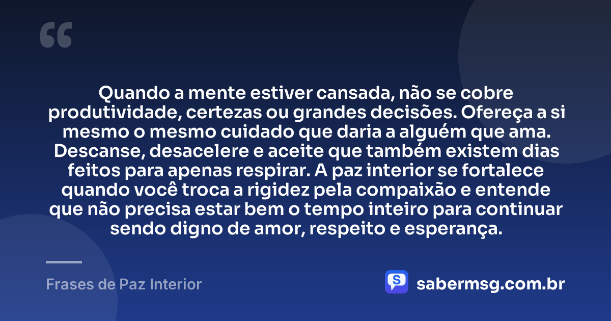 Quando a mente estiver cansada, não se cobre produtividade, certezas ou grandes decisões. Ofereça a si mesmo o mesmo cuidado que daria a alguém que ama. Descanse, desacelere e aceite que também existem dias feitos para apenas respirar. A paz interior se fortalece quando você troca a rigidez pela compaixão e entende que não precisa estar bem o tempo inteiro para continuar sendo digno de amor, respeito e esperança. — Frases de Paz Interior