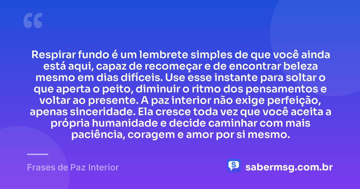 Respirar fundo é um lembrete simples de que você ainda está aqui, capaz de recomeçar e de encontrar beleza mesmo em dias difíceis. Use esse instante para soltar o que aperta o peito, diminuir o ritmo dos pensamentos e voltar ao presente. A paz interior não exige perfeição, apenas sinceridade. Ela cresce toda vez que você aceita a própria humanidade e decide caminhar com mais paciência, coragem e amor por si mesmo. — Frases de Paz Interior