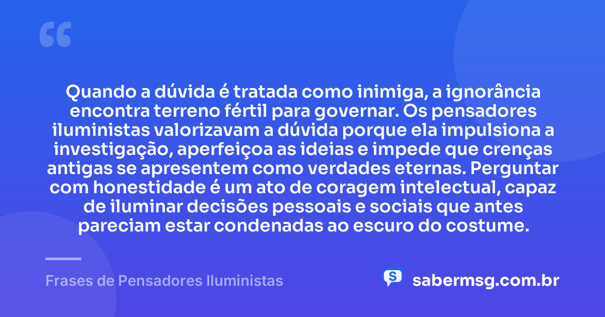 Quando a dúvida é tratada como inimiga, a ignorância encontra terreno fértil para governar. Os pensadores iluministas valorizavam a dúvida porque ela impulsiona a investigação, aperfeiçoa as ideias e impede que crenças antigas se apresentem como verdades eternas. Perguntar com honestidade é um ato de coragem intelectual, capaz de iluminar decisões pessoais e sociais que antes pareciam estar condenadas ao escuro do costume. — Frases de Pensadores Iluministas