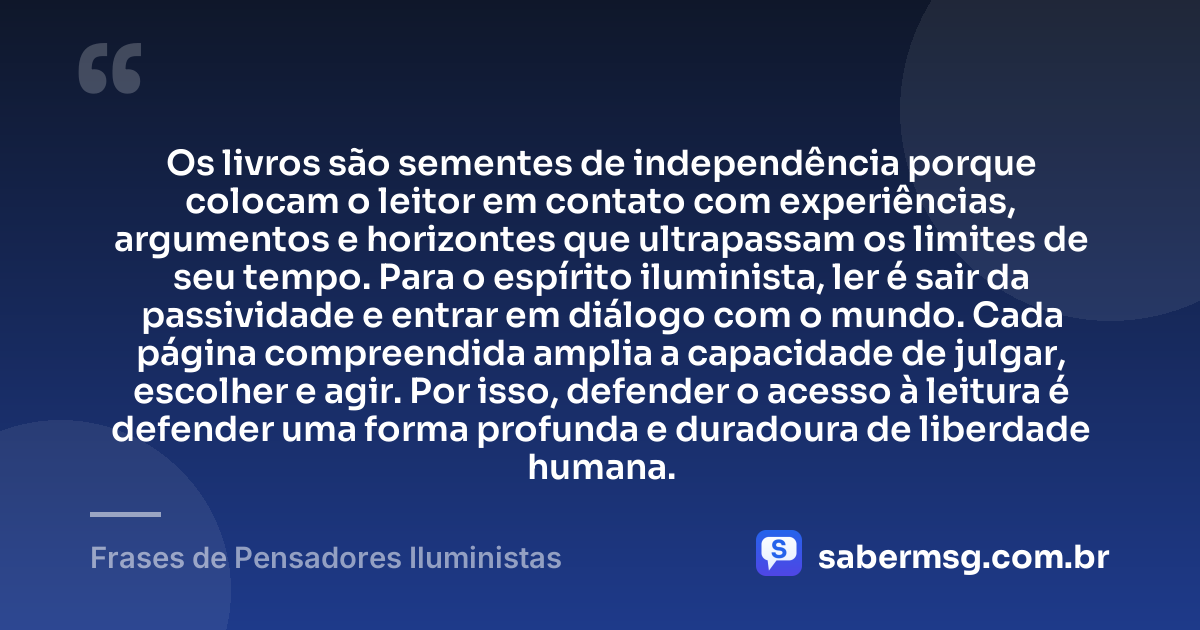 Os livros são sementes de independência porque colocam o leitor em contato com experiências, argumentos e horizontes que ultrapassam os limites de seu tempo. Para o espírito iluminista, ler é sair da passividade e entrar em diálogo com o mundo. Cada página compreendida amplia a capacidade de julgar, escolher e agir. Por isso, defender o acesso à leitura é defender uma forma profunda e duradoura de liberdade humana. — Frases de Pensadores Iluministas