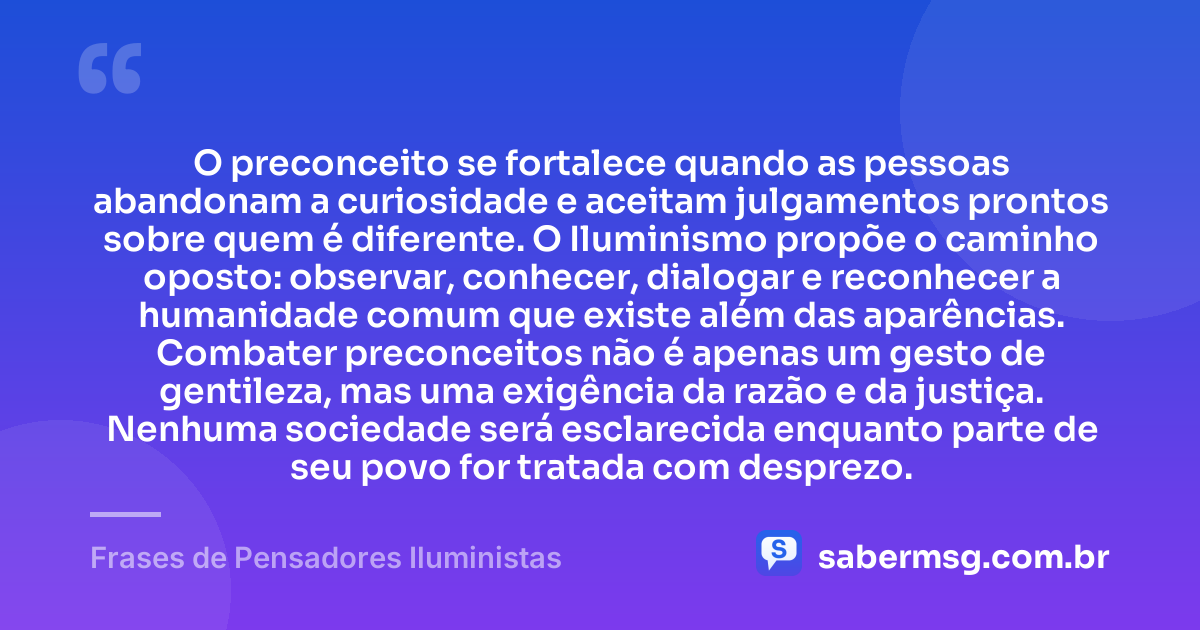 O preconceito se fortalece quando as pessoas abandonam a curiosidade e aceitam julgamentos prontos sobre quem é diferente. O Iluminismo propõe o caminho oposto: observar, conhecer, dialogar e reconhecer a humanidade comum que existe além das aparências. Combater preconceitos não é apenas um gesto de gentileza, mas uma exigência da razão e da justiça. Nenhuma sociedade será esclarecida enquanto parte de seu povo for tratada com desprezo. — Frases de Pensadores Iluministas